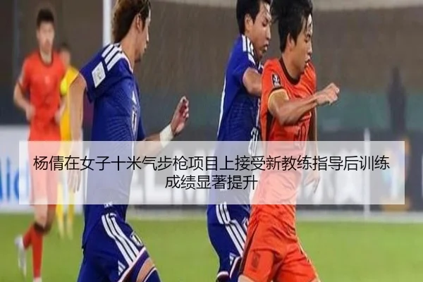 杨倩在女子十米气步枪项目上接受新教练指导后训练成绩显著提升