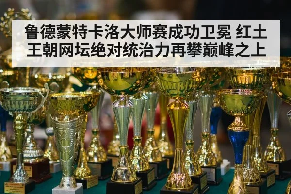 鲁德蒙特卡洛大师赛成功卫冕 红土王朝网坛绝对统治力再攀巅峰之上