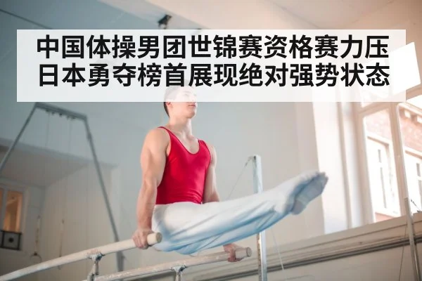 中国体操男团世锦赛资格赛力压日本勇夺榜首展现绝对强势状态